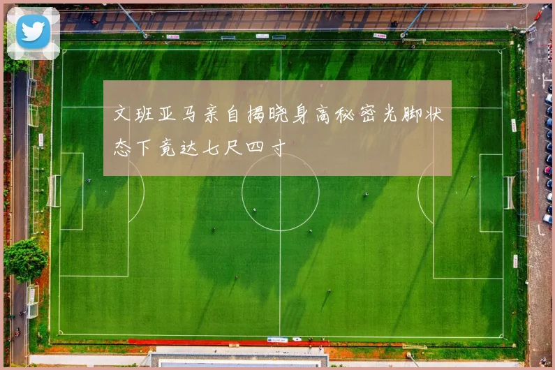 文班亚马亲自揭晓身高秘密光脚状态下竟达七尺四寸
