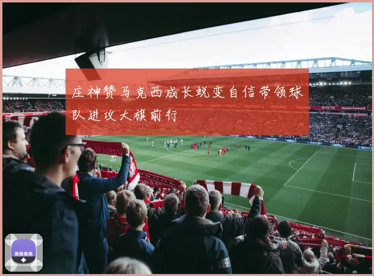 庄神赞马克西成长蜕变自信带领球队进攻大旗前行