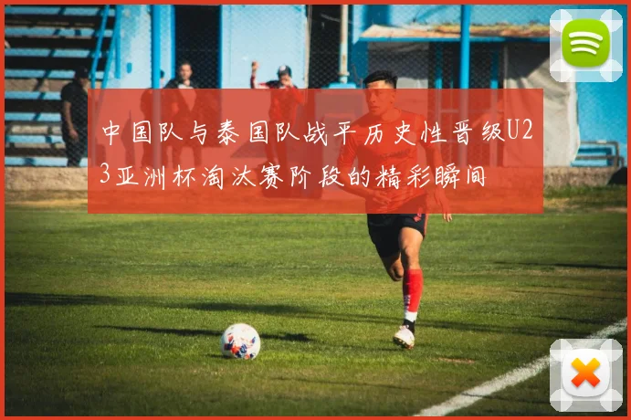 中国队与泰国队战平历史性晋级U23亚洲杯淘汰赛阶段的精彩瞬间