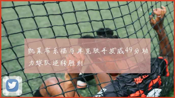 凯莱布乐福与库克联手发威49分助力球队逆转胜利