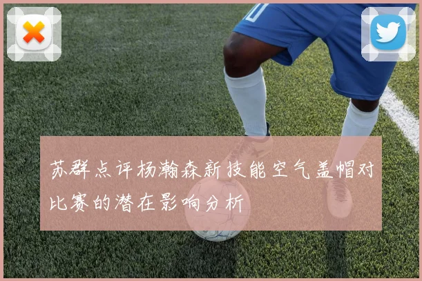 苏群点评杨瀚森新技能空气盖帽对比赛的潜在影响分析