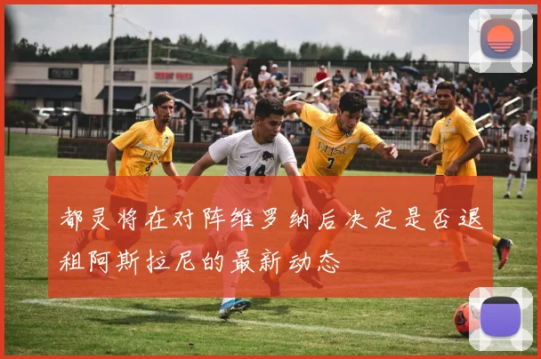 都灵将在对阵维罗纳后决定是否退租阿斯拉尼的最新动态