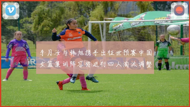 李月汝与韩旭携手出征世预赛中国女篮集训阵容将进行四人淘汰调整