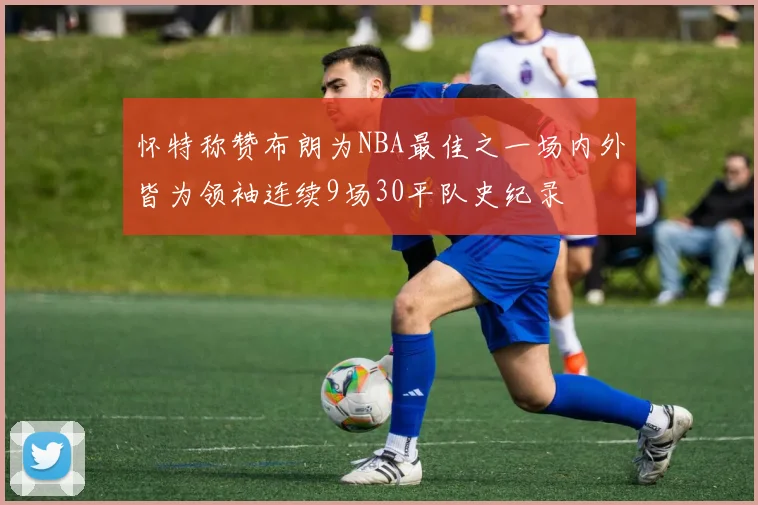 怀特称赞布朗为NBA最佳之一场内外皆为领袖连续9场30平队史纪录