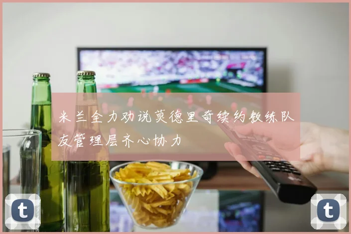 米兰全力劝说莫德里奇续约教练队友管理层齐心协力