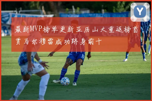 最新MVP榜单更新亚历山大重返榜首贾马尔穆雷成功跻身前十