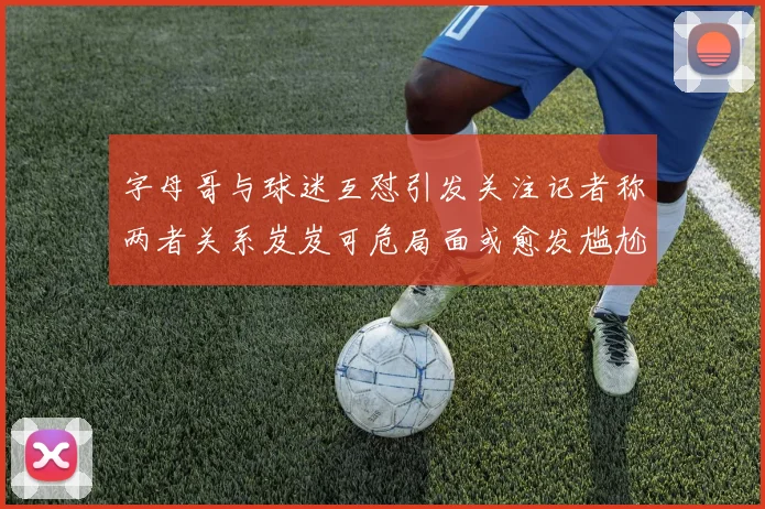 字母哥与球迷互怼引发关注记者称两者关系岌岌可危局面或愈发尴尬