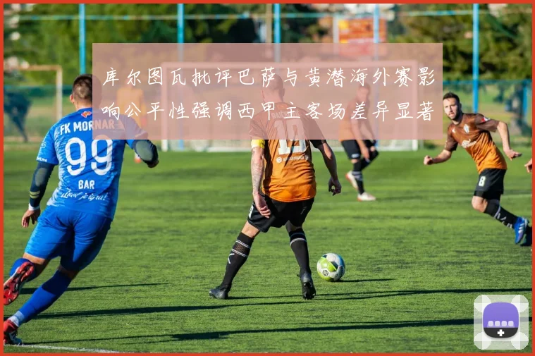 库尔图瓦批评巴萨与黄潜海外赛影响公平性强调西甲主客场差异显著