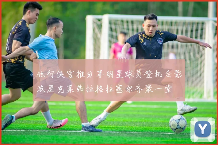 独行侠官推分享明星球员登机合影浓眉克莱弗拉格拉塞尔齐聚一堂
