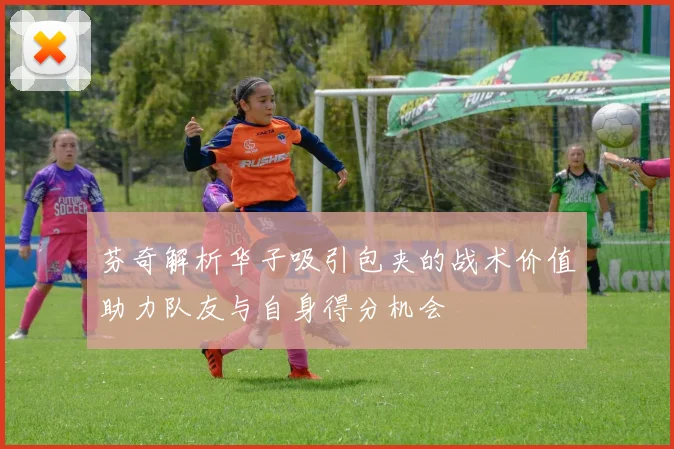 芬奇解析华子吸引包夹的战术价值助力队友与自身得分机会