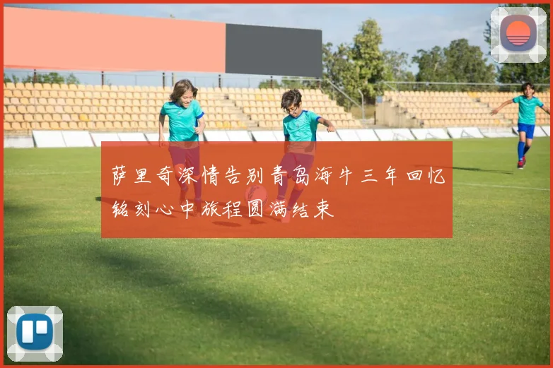 萨里奇深情告别青岛海牛三年回忆铭刻心中旅程圆满结束