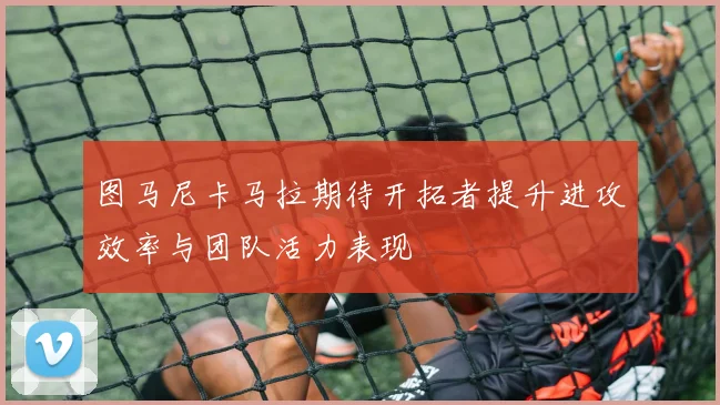 图马尼卡马拉期待开拓者提升进攻效率与团队活力表现