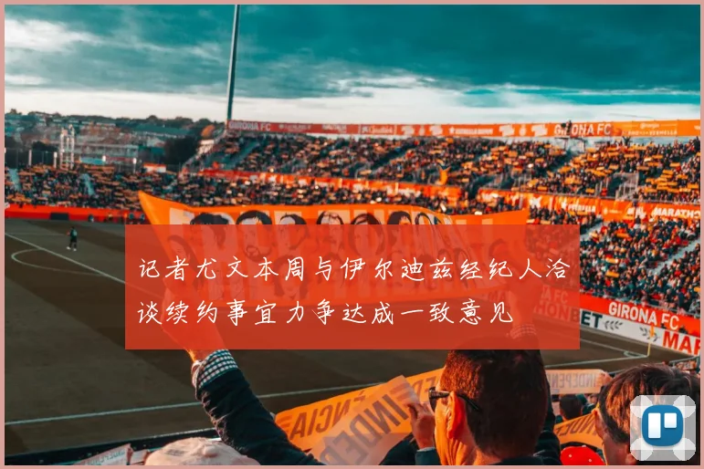 记者尤文本周与伊尔迪兹经纪人洽谈续约事宜力争达成一致意见