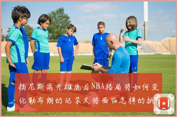 扬尼斯离开雄鹿后NBA格局将如何变化勒布朗的记录又将面临怎样的挑战