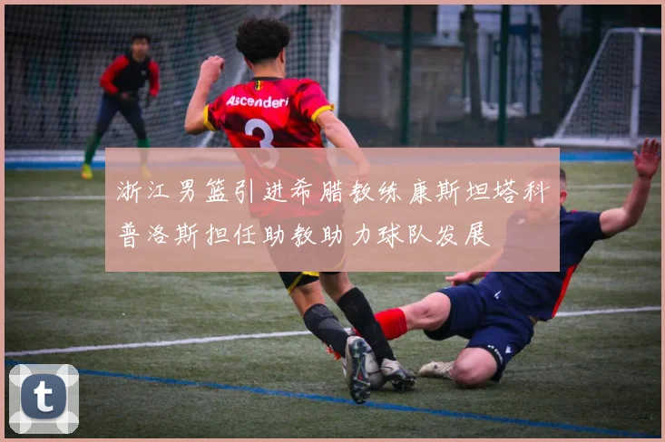 浙江男篮引进希腊教练康斯坦塔科普洛斯担任助教助力球队发展