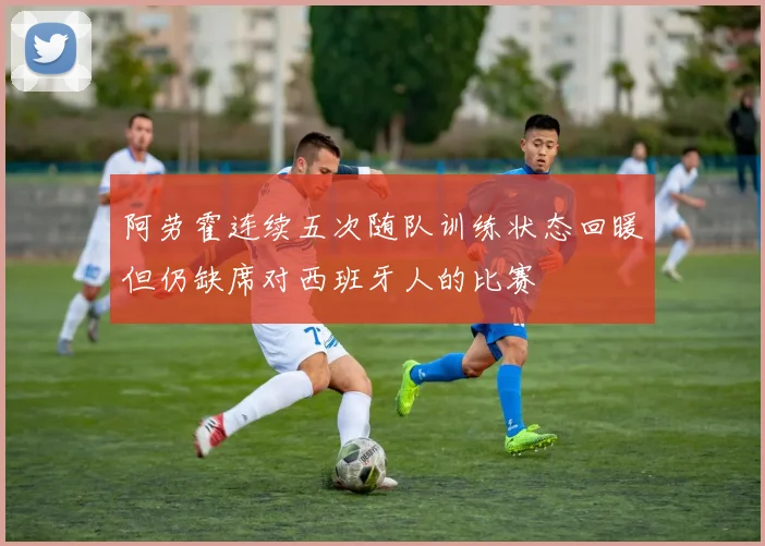 阿劳霍连续五次随队训练状态回暖但仍缺席对西班牙人的比赛