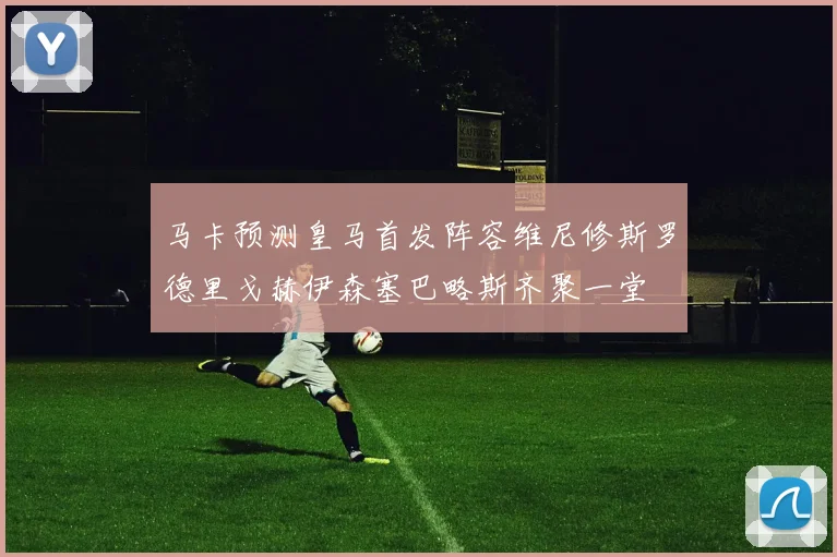马卡预测皇马首发阵容维尼修斯罗德里戈赫伊森塞巴略斯齐聚一堂