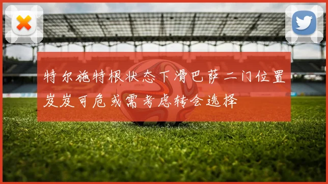 特尔施特根状态下滑巴萨二门位置岌岌可危或需考虑转会选择