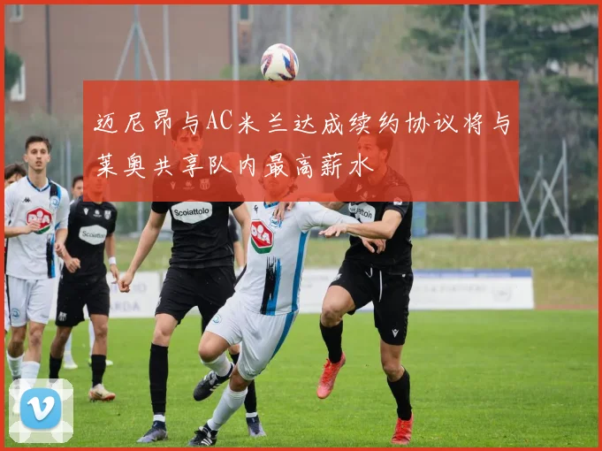 迈尼昂与AC米兰达成续约协议将与莱奥共享队内最高薪水