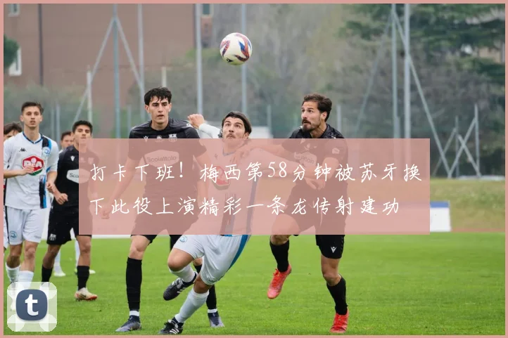 打卡下班!梅西第58分钟被苏牙换下此役上演精彩一条龙传射建功