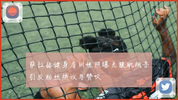 萨拉赫健身房训练照曝光腹肌线条引发粉丝热议与赞叹